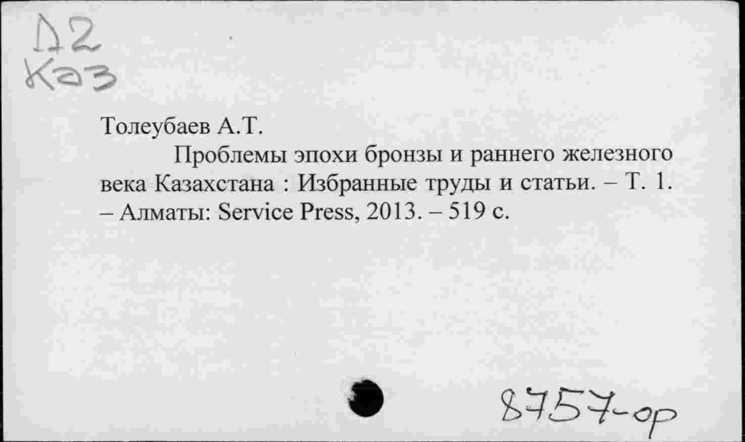 ﻿Толеубаев А.Т.
Проблемы эпохи бронзы и раннего железного века Казахстана : Избранные труды и статьи. - T. 1. - Алматы: Service Press, 2013. - 519 с.